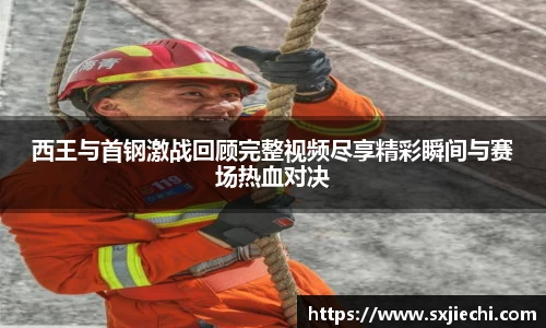 西王与首钢激战回顾完整视频尽享精彩瞬间与赛场热血对决